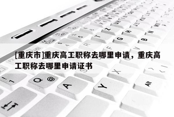 [重慶市]重慶高工職稱去哪里申請，重慶高工職稱去哪里申請證書