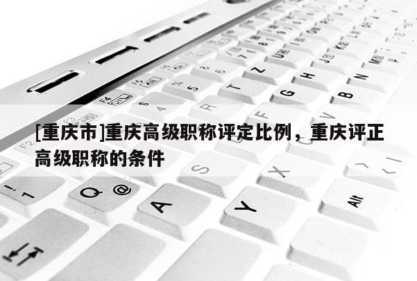 [重慶市]重慶高級(jí)職稱評(píng)定比例，重慶評(píng)正高級(jí)職稱的條件