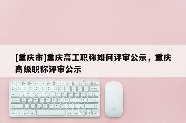 [重慶市]重慶高工職稱如何評(píng)審公示，重慶高級(jí)職稱評(píng)審公示