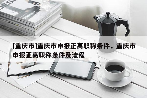 [重慶市]重慶市申報(bào)正高職稱條件，重慶市申報(bào)正高職稱條件及流程