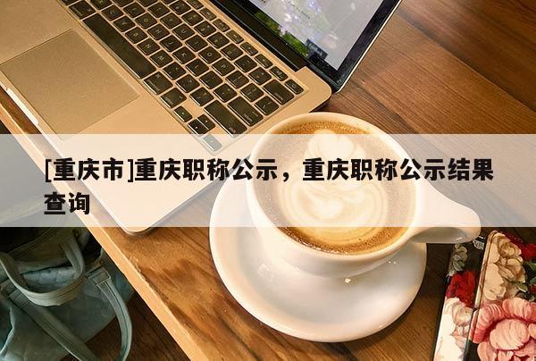 [重慶市]重慶職稱公示，重慶職稱公示結(jié)果查詢