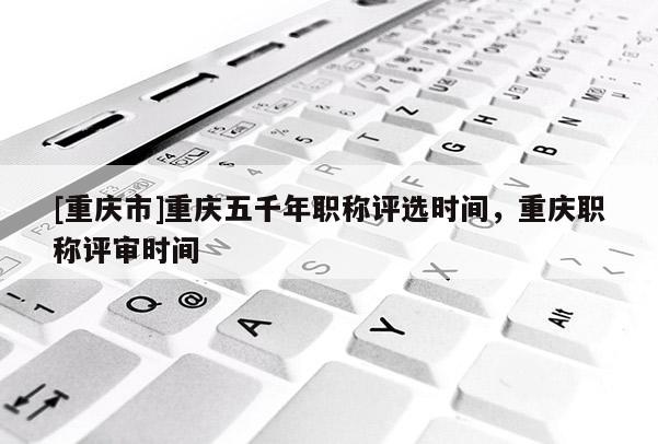 [重慶市]重慶五千年職稱評(píng)選時(shí)間，重慶職稱評(píng)審時(shí)間