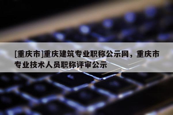 [重慶市]重慶建筑專業(yè)職稱公示網(wǎng)，重慶市專業(yè)技術人員職稱評審公示