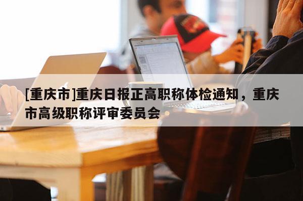 [重慶市]重慶日?qǐng)?bào)正高職稱體檢通知，重慶市高級(jí)職稱評(píng)審委員會(huì)