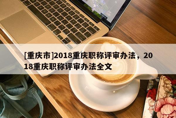 [重慶市]2018重慶職稱評審辦法，2018重慶職稱評審辦法全文