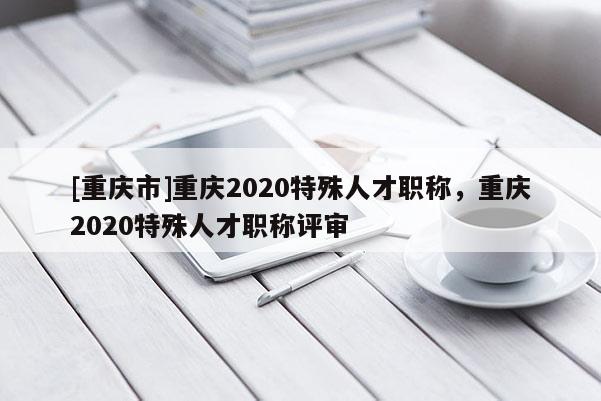 [重慶市]重慶2020特殊人才職稱(chēng)，重慶2020特殊人才職稱(chēng)評(píng)審