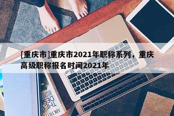 [重慶市]重慶市2021年職稱系列，重慶高級職稱報(bào)名時(shí)間2021年