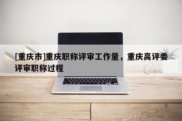 [重慶市]重慶職稱評審工作量，重慶高評委評審職稱過程