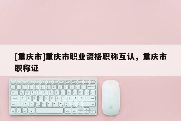 [重慶市]重慶市職業(yè)資格職稱互認，重慶市職稱證