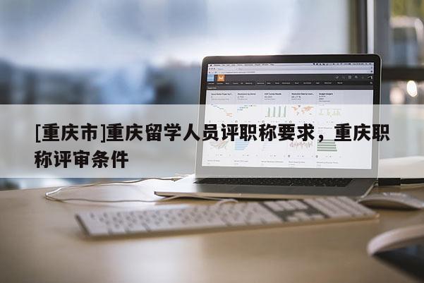 [重慶市]重慶留學(xué)人員評職稱要求，重慶職稱評審條件