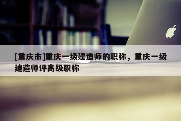 [重慶市]重慶一級(jí)建造師的職稱，重慶一級(jí)建造師評(píng)高級(jí)職稱