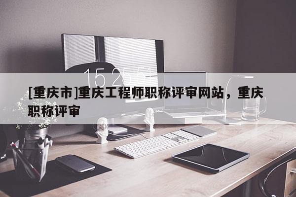 [重慶市]重慶工程師職稱評審網(wǎng)站，重慶 職稱評審