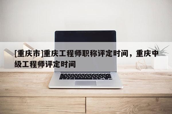 [重慶市]重慶工程師職稱評定時(shí)間，重慶中級工程師評定時(shí)間