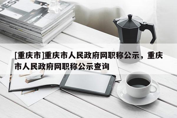 [重慶市]重慶市人民政府網(wǎng)職稱公示，重慶市人民政府網(wǎng)職稱公示查詢