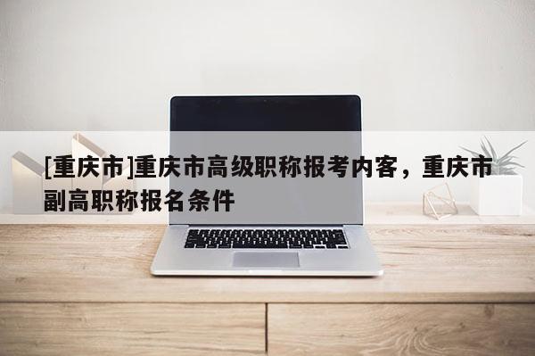 [重慶市]重慶市高級(jí)職稱報(bào)考內(nèi)客，重慶市副高職稱報(bào)名條件