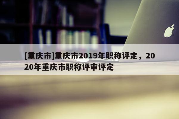 [重慶市]重慶市2019年職稱評定，2020年重慶市職稱評審評定