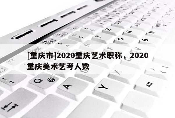 [重慶市]2020重慶藝術(shù)職稱，2020重慶美術(shù)藝考人數(shù)