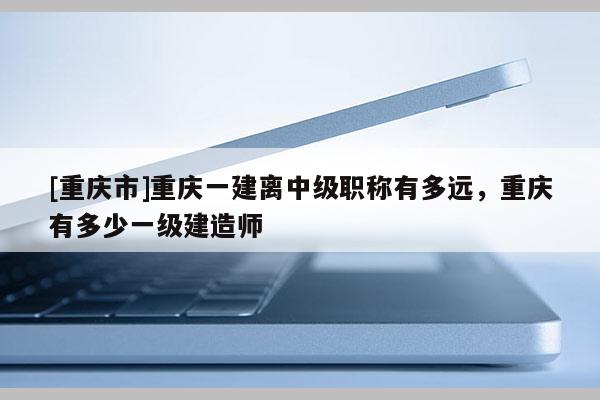 [重慶市]重慶一建離中級職稱有多遠，重慶有多少一級建造師