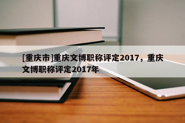 [重慶市]重慶文博職稱評定2017，重慶文博職稱評定2017年