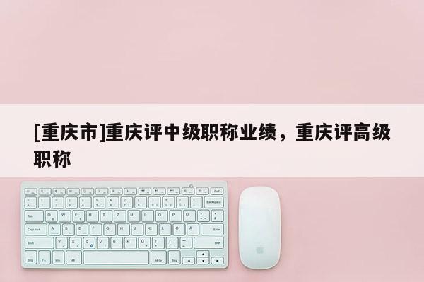 [重慶市]重慶評中級職稱業(yè)績，重慶評高級職稱