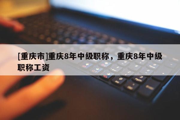 [重慶市]重慶8年中級(jí)職稱，重慶8年中級(jí)職稱工資