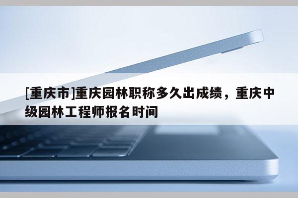 [重慶市]重慶園林職稱多久出成績(jī)，重慶中級(jí)園林工程師報(bào)名時(shí)間