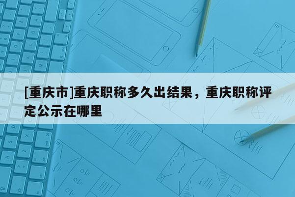 [重慶市]重慶職稱多久出結(jié)果，重慶職稱評(píng)定公示在哪里