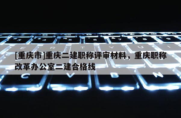 [重慶市]重慶二建職稱評審材料，重慶職稱改革辦公室二建合格線