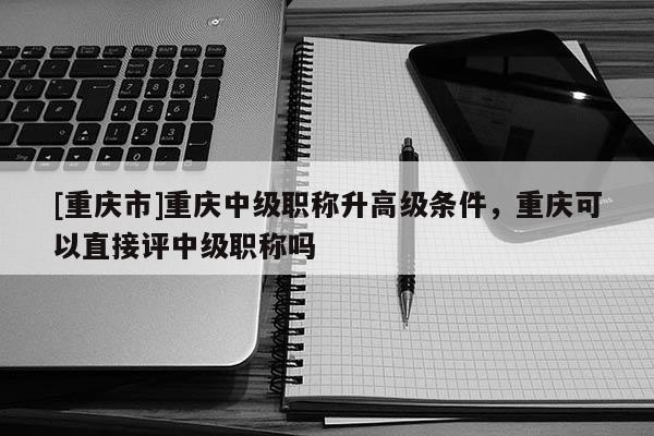 [重慶市]重慶中級(jí)職稱升高級(jí)條件，重慶可以直接評(píng)中級(jí)職稱嗎