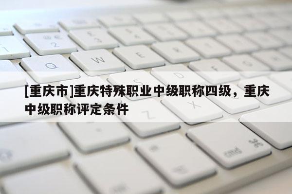 [重慶市]重慶特殊職業(yè)中級(jí)職稱四級(jí)，重慶中級(jí)職稱評(píng)定條件