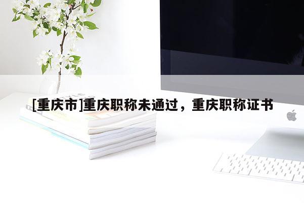 [重慶市]重慶職稱未通過，重慶職稱證書