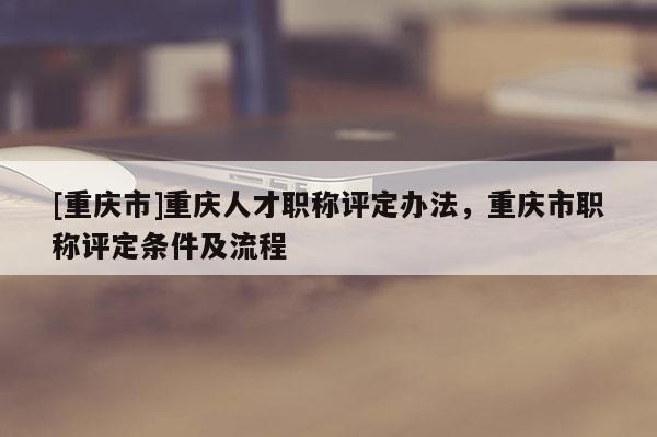 [重慶市]重慶人才職稱評定辦法，重慶市職稱評定條件及流程