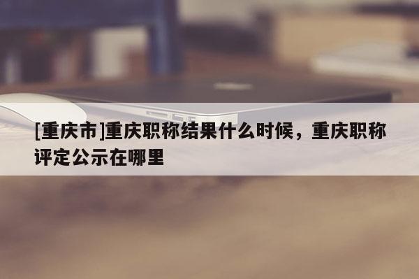 [重慶市]重慶職稱結(jié)果什么時(shí)候，重慶職稱評定公示在哪里