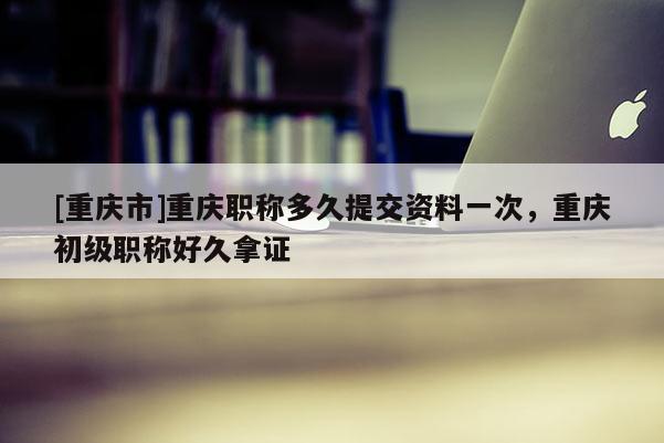 [重慶市]重慶職稱多久提交資料一次，重慶初級職稱好久拿證