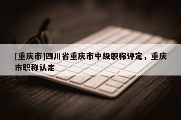 [重慶市]四川省重慶市中級職稱評定，重慶市職稱認(rèn)定