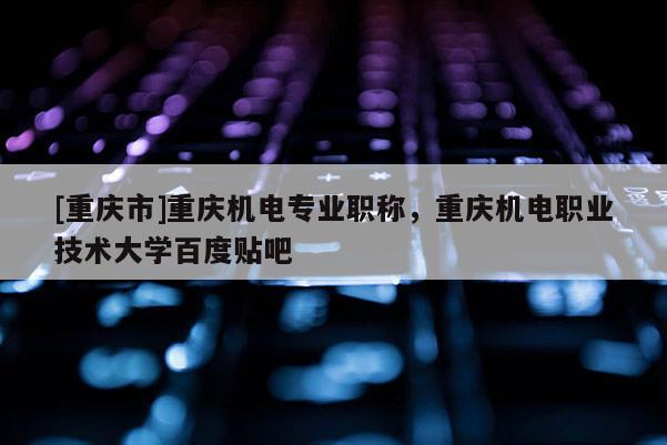 [重慶市]重慶機(jī)電專業(yè)職稱，重慶機(jī)電職業(yè)技術(shù)大學(xué)百度貼吧