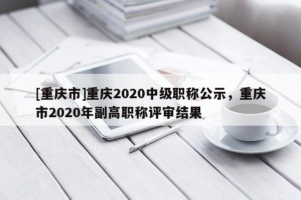 [重慶市]重慶2020中級(jí)職稱公示，重慶市2020年副高職稱評(píng)審結(jié)果