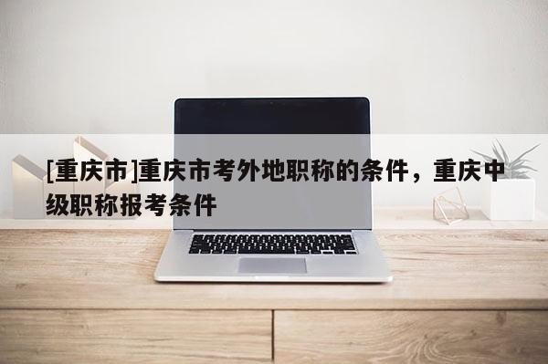 [重慶市]重慶市考外地職稱的條件，重慶中級(jí)職稱報(bào)考條件