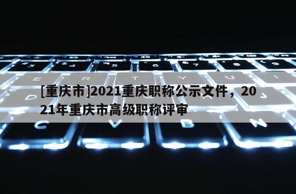 [重慶市]2021重慶職稱(chēng)公示文件，2021年重慶市高級(jí)職稱(chēng)評(píng)審