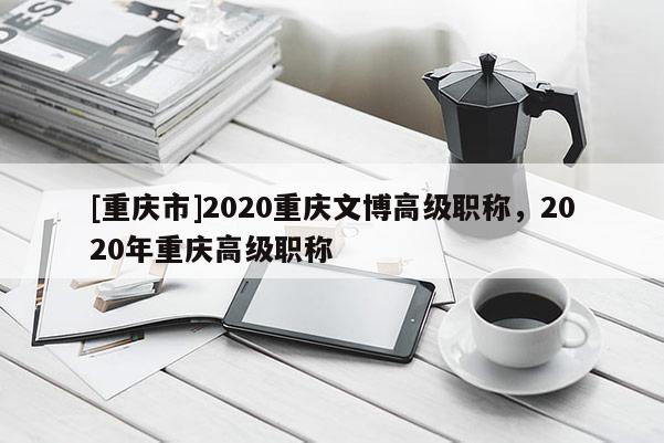 [重慶市]2020重慶文博高級職稱，2020年重慶高級職稱