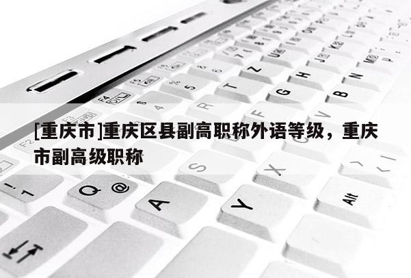 [重慶市]重慶區(qū)縣副高職稱外語等級(jí)，重慶市副高級(jí)職稱