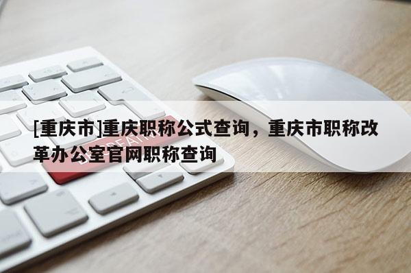 [重慶市]重慶職稱公式查詢，重慶市職稱改革辦公室官網(wǎng)職稱查詢