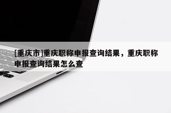 [重慶市]重慶職稱(chēng)申報(bào)查詢(xún)結(jié)果，重慶職稱(chēng)申報(bào)查詢(xún)結(jié)果怎么查