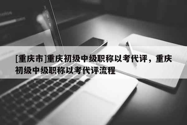 [重慶市]重慶初級(jí)中級(jí)職稱以考代評(píng)，重慶初級(jí)中級(jí)職稱以考代評(píng)流程