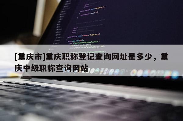 [重慶市]重慶職稱登記查詢網址是多少，重慶中級職稱查詢網站