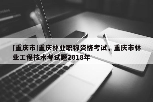 [重慶市]重慶林業(yè)職稱資格考試，重慶市林業(yè)工程技術(shù)考試題2018年