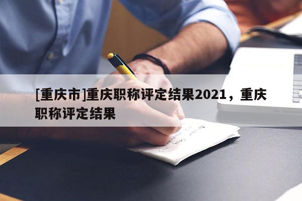 [重慶市]重慶職稱評(píng)定結(jié)果2021，重慶職稱評(píng)定結(jié)果