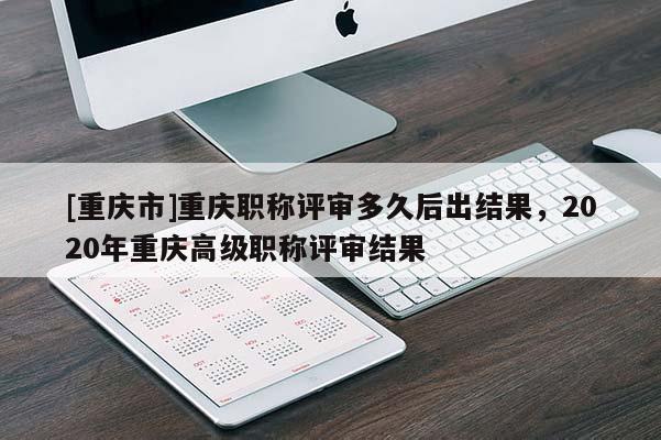 [重慶市]重慶職稱評審多久后出結果，2020年重慶高級職稱評審結果