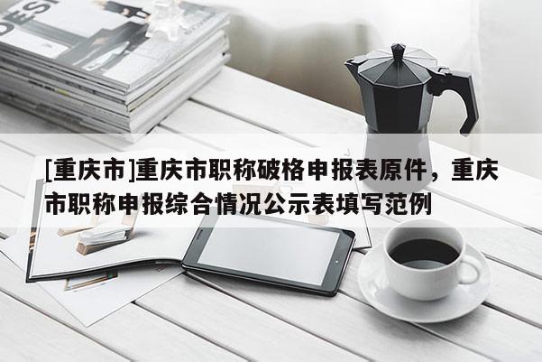 [重慶市]重慶市職稱破格申報表原件，重慶市職稱申報綜合情況公示表填寫范例