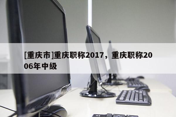 [重慶市]重慶職稱2017，重慶職稱2006年中級